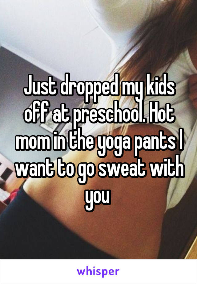 Just dropped my kids off at preschool. Hot mom in the yoga pants I want to go sweat with you 