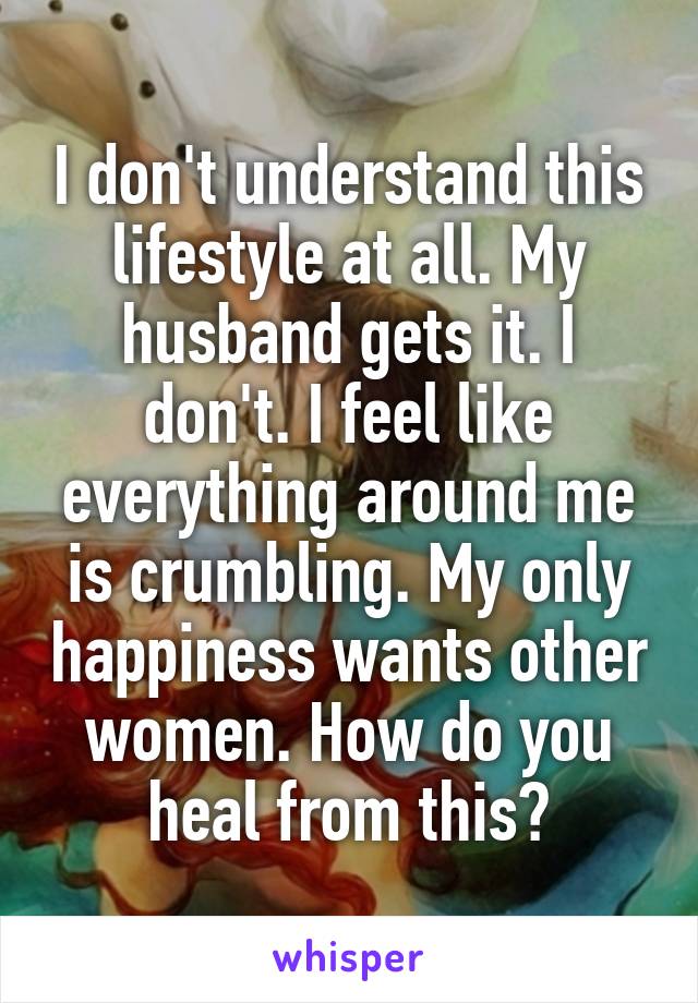I don't understand this lifestyle at all. My husband gets it. I don't. I feel like everything around me is crumbling. My only happiness wants other women. How do you heal from this?