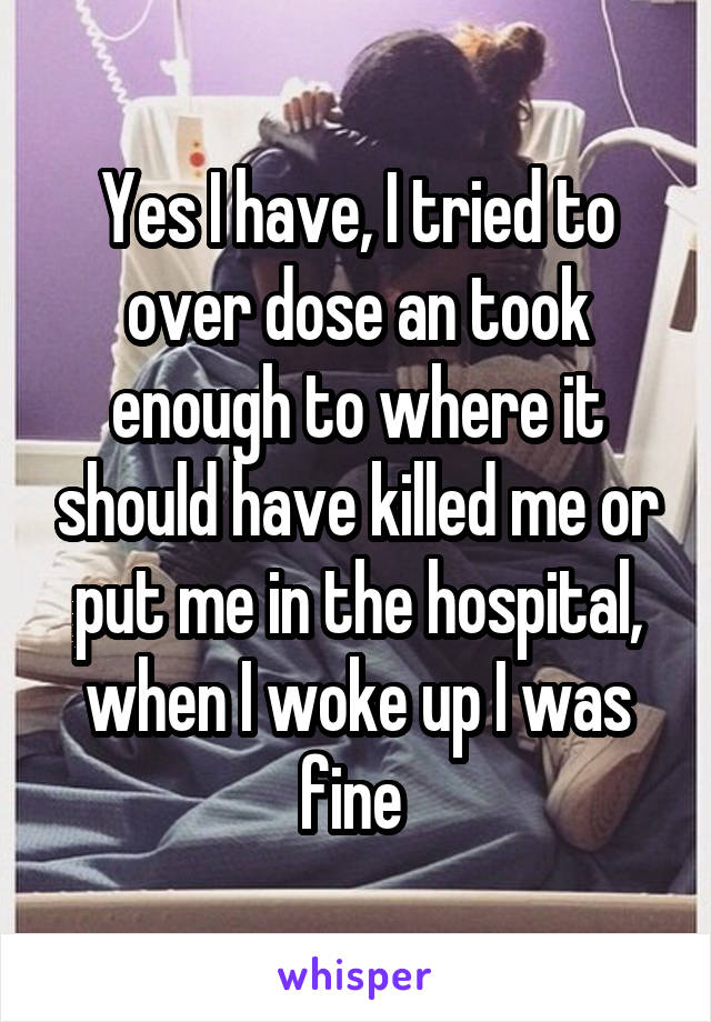Yes I have, I tried to over dose an took enough to where it should have killed me or put me in the hospital, when I woke up I was fine 