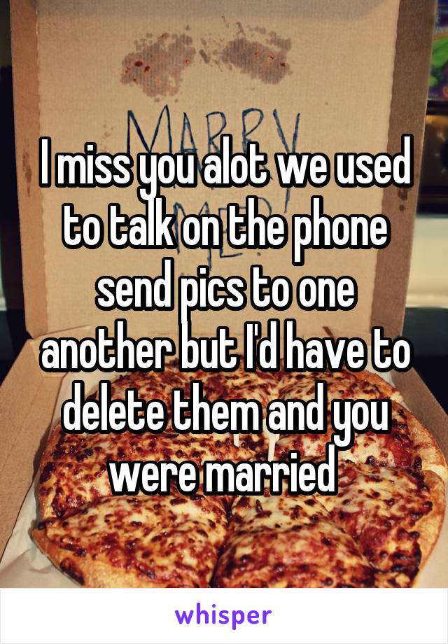I miss you alot we used to talk on the phone send pics to one another but I'd have to delete them and you were married 