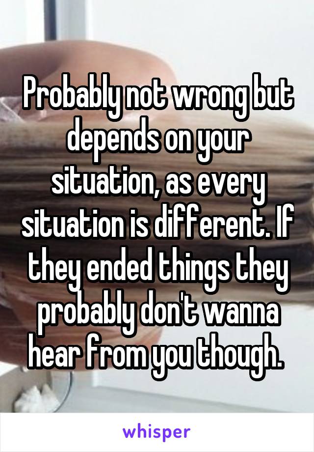 Probably not wrong but depends on your situation, as every situation is different. If they ended things they probably don't wanna hear from you though. 