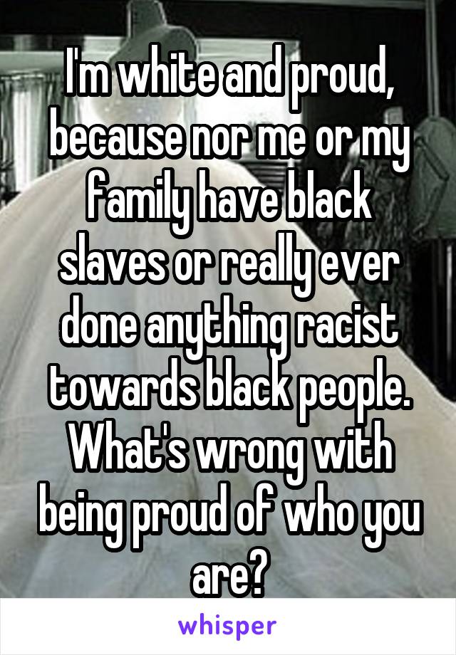 I'm white and proud, because nor me or my family have black slaves or really ever done anything racist towards black people. What's wrong with being proud of who you are?