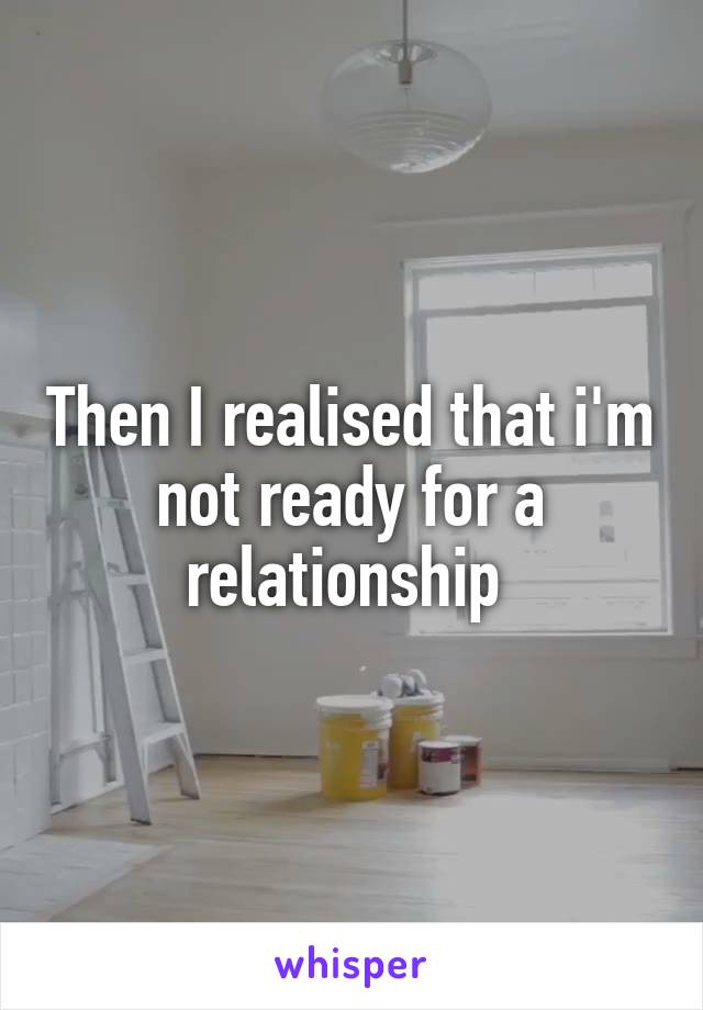 Then I realised that i'm not ready for a relationship 