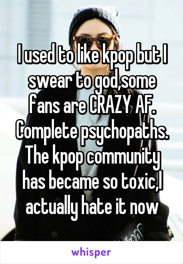I used to like kpop but I swear to god,some fans are CRAZY AF. Complete psychopaths.
The kpop community has became so toxic,I actually hate it now