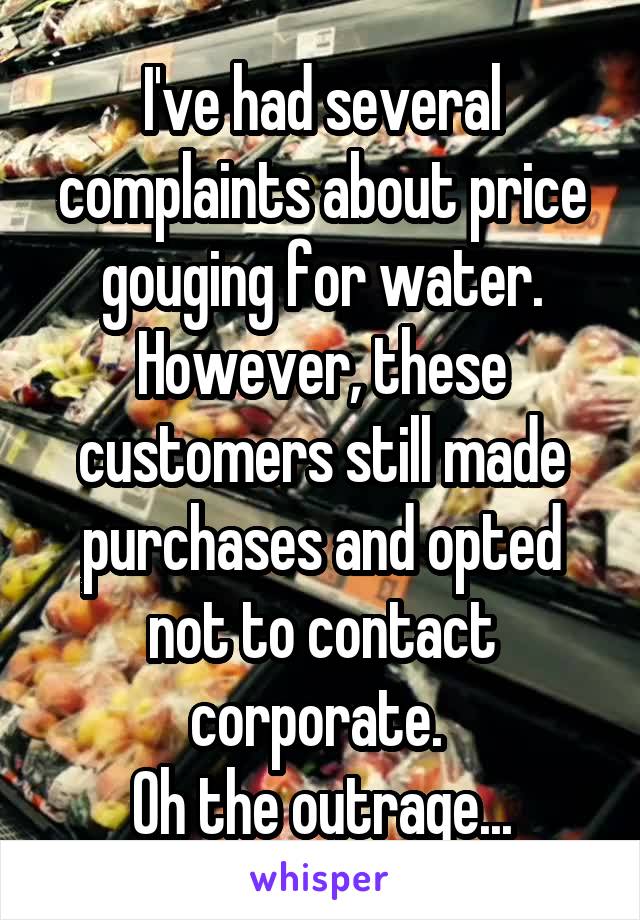 I've had several complaints about price gouging for water.
However, these customers still made purchases and opted not to contact corporate. 
Oh the outrage...