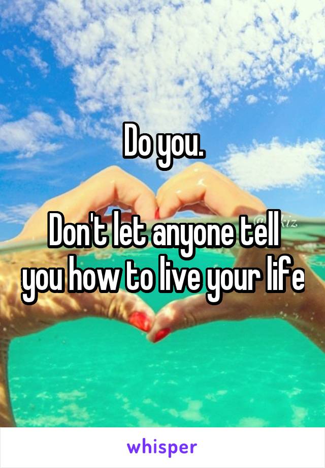 Do you.

Don't let anyone tell you how to live your life 