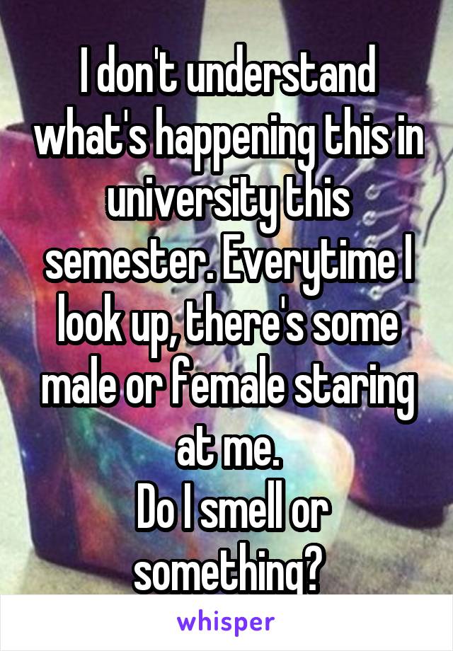 I don't understand what's happening this in university this semester. Everytime I look up, there's some male or female staring at me.
 Do I smell or something?