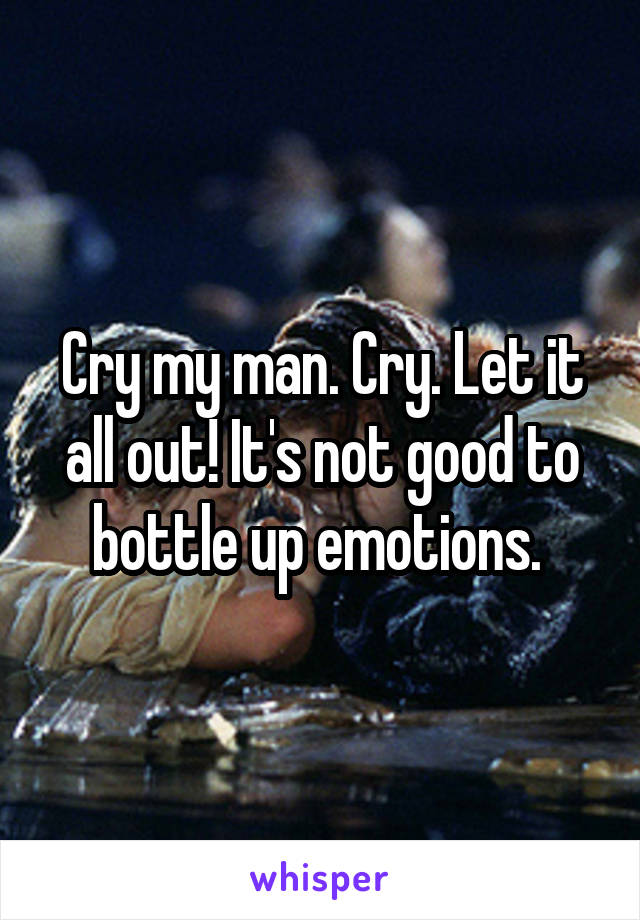 Cry my man. Cry. Let it all out! It's not good to bottle up emotions. 