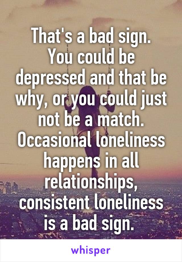 That's a bad sign.
You could be depressed and that be why, or you could just not be a match.
Occasional loneliness happens in all relationships, consistent loneliness is a bad sign. 