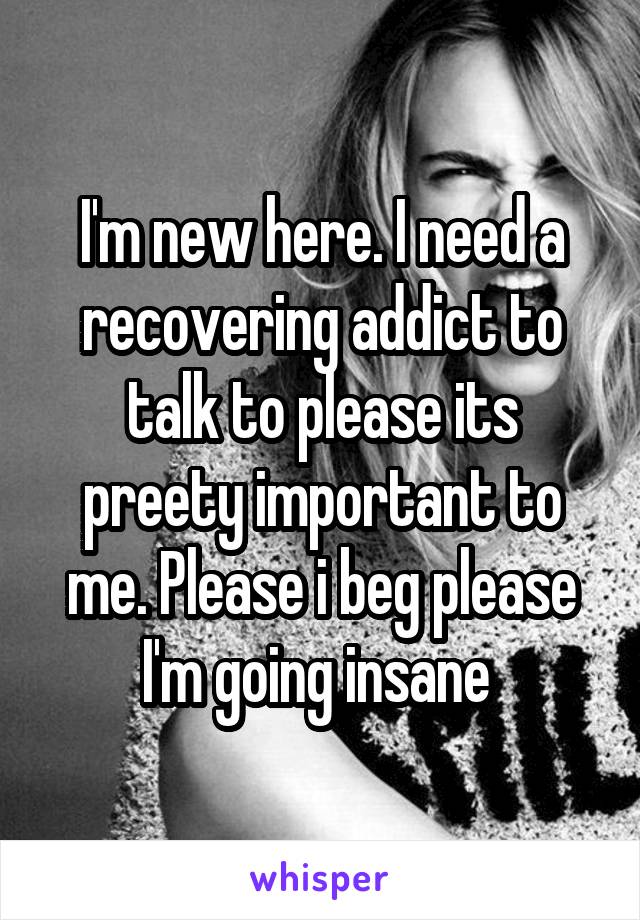I'm new here. I need a recovering addict to talk to please its preety important to me. Please i beg please I'm going insane 
