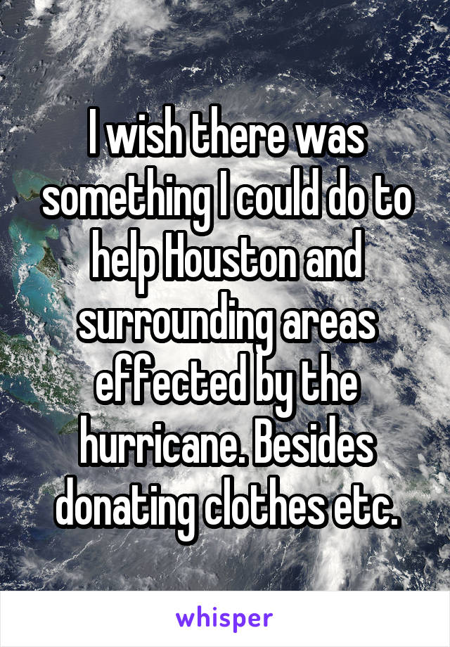 I wish there was something I could do to help Houston and surrounding areas effected by the hurricane. Besides donating clothes etc.