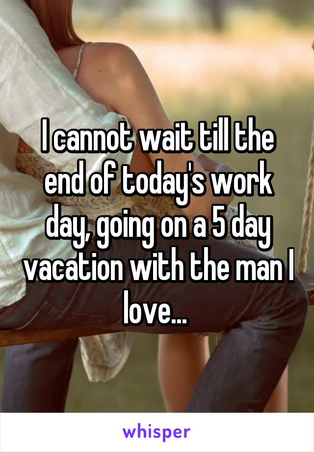 I cannot wait till the end of today's work day, going on a 5 day vacation with the man I love... 