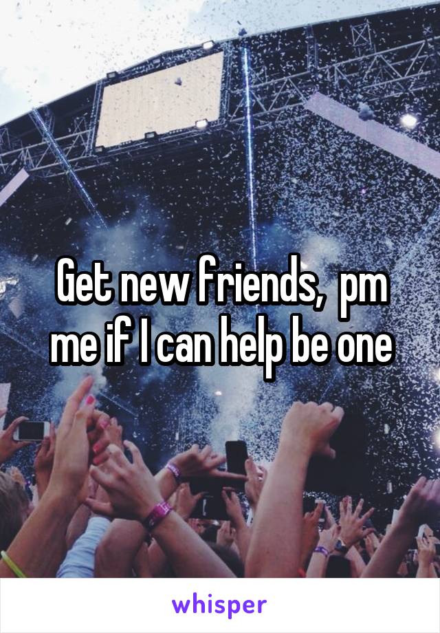 Get new friends,  pm me if I can help be one
