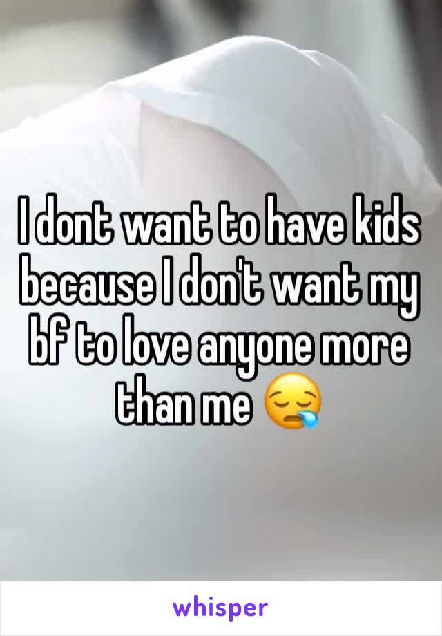 I dont want to have kids because I don't want my bf to love anyone more than me 😪