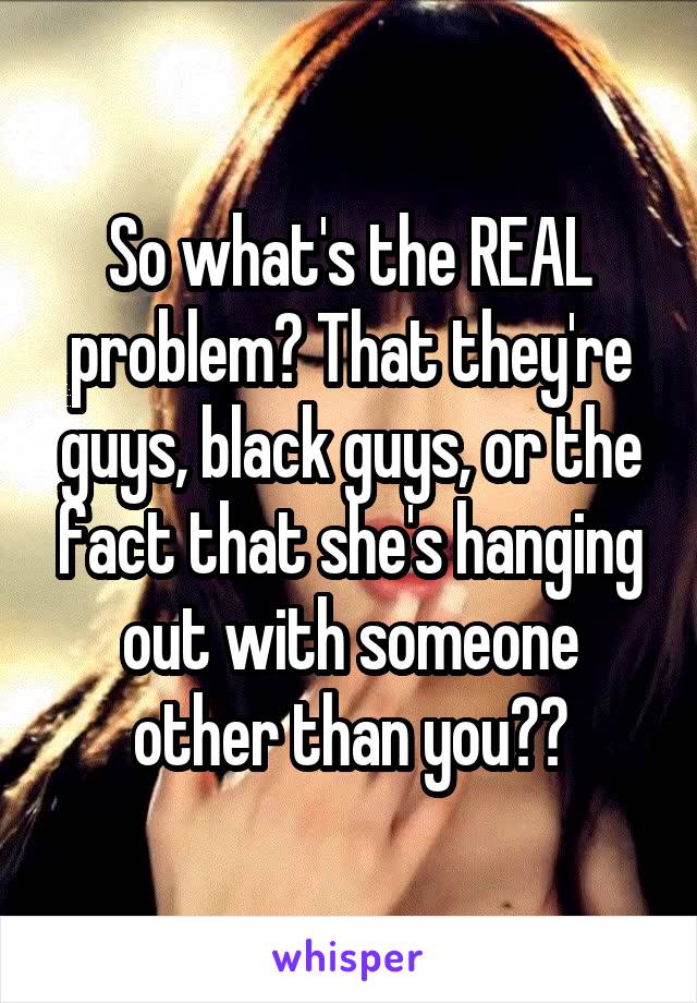 So what's the REAL problem? That they're guys, black guys, or the fact that she's hanging out with someone other than you??