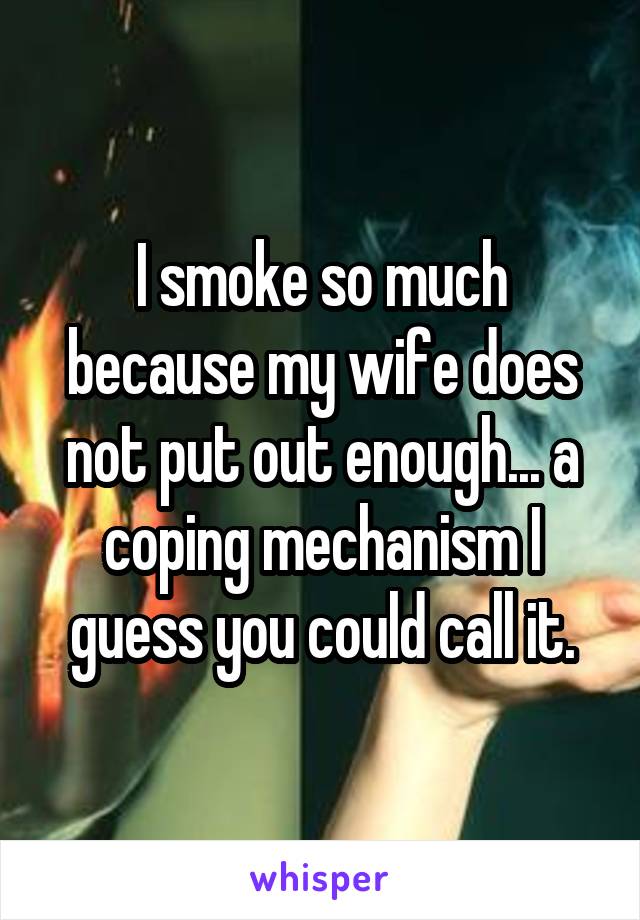 I smoke so much because my wife does not put out enough... a coping mechanism I guess you could call it.