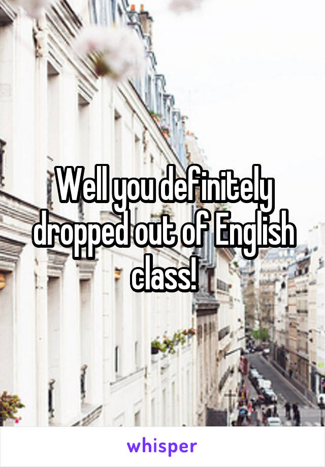 Well you definitely dropped out of English class!