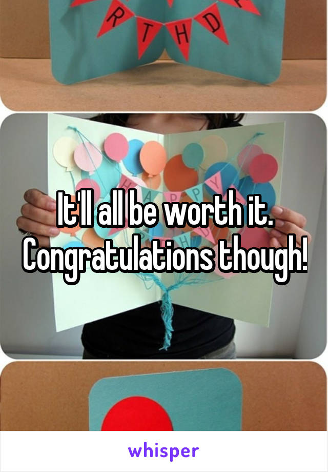 It'll all be worth it. Congratulations though!