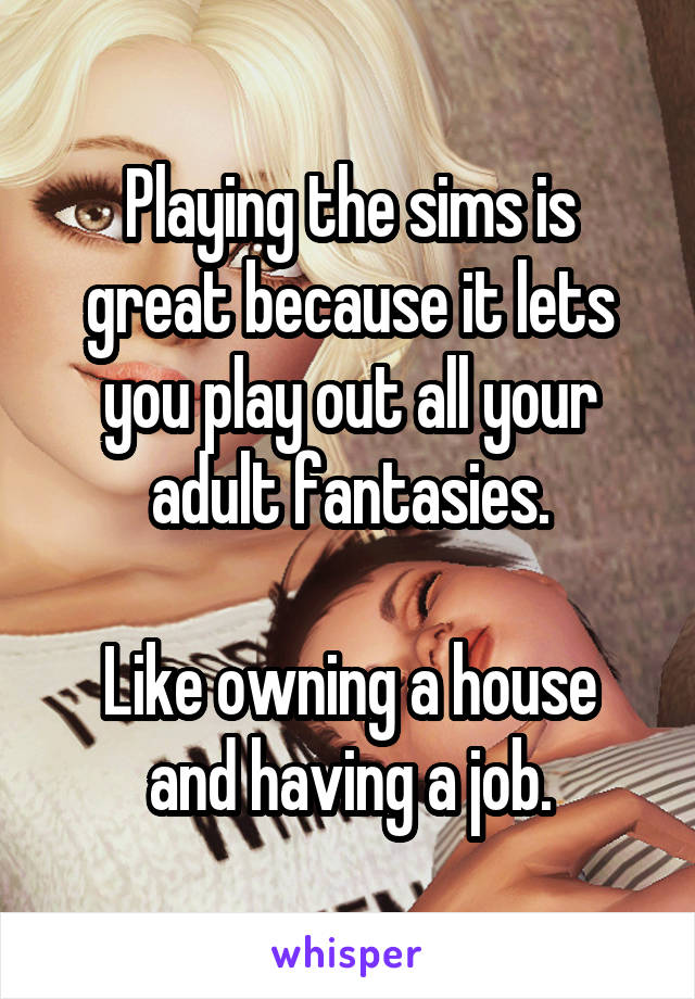 Playing the sims is great because it lets you play out all your adult fantasies.

Like owning a house and having a job.