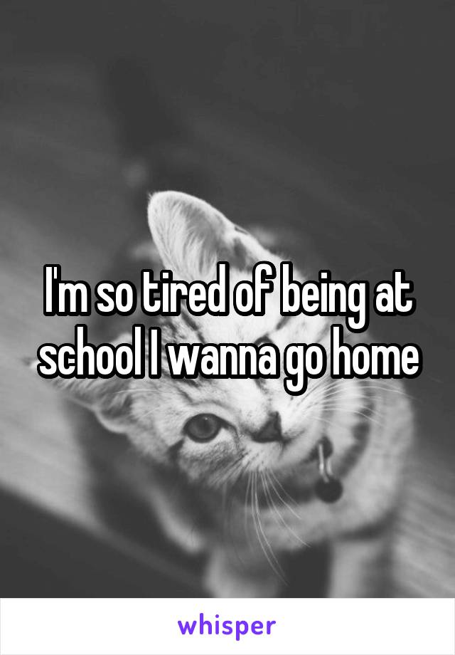 I'm so tired of being at school I wanna go home