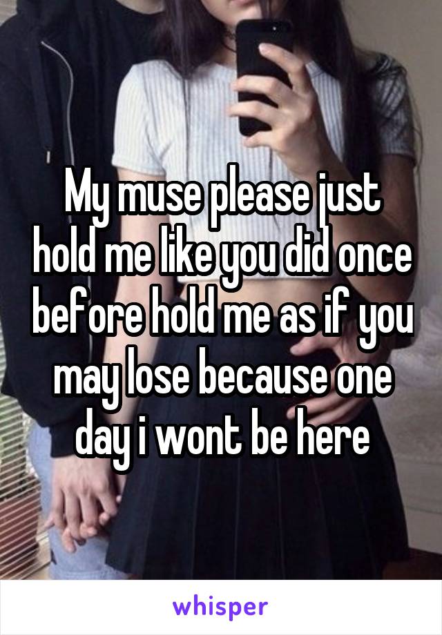 My muse please just hold me like you did once before hold me as if you may lose because one day i wont be here