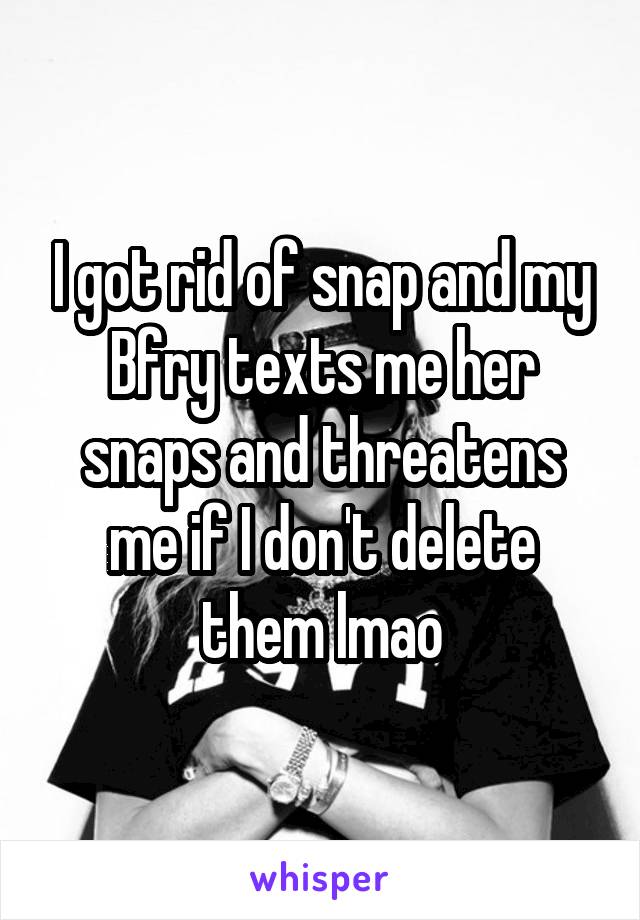 I got rid of snap and my Bfry texts me her snaps and threatens me if I don't delete them lmao