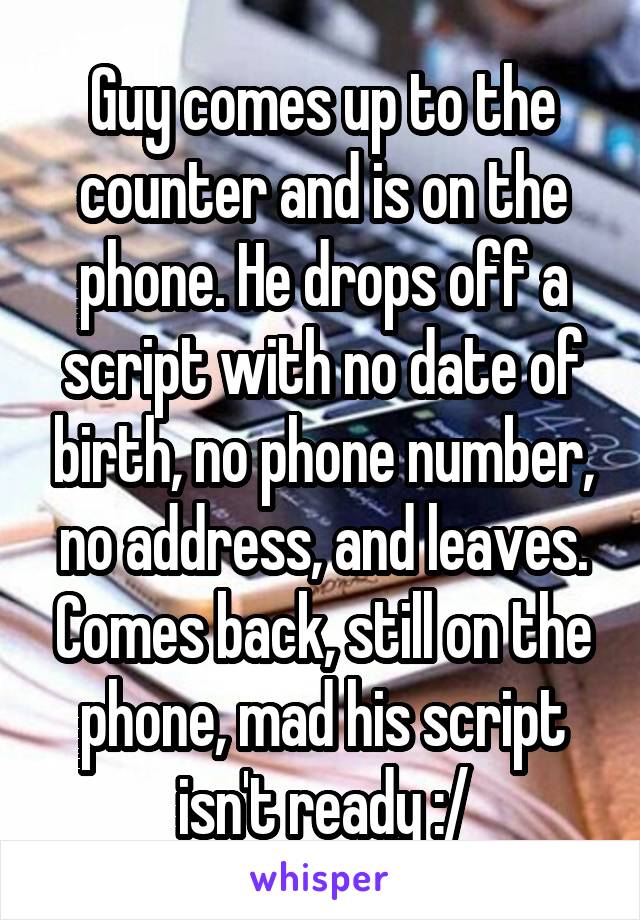 Guy comes up to the counter and is on the phone. He drops off a script with no date of birth, no phone number, no address, and leaves. Comes back, still on the phone, mad his script isn't ready :/