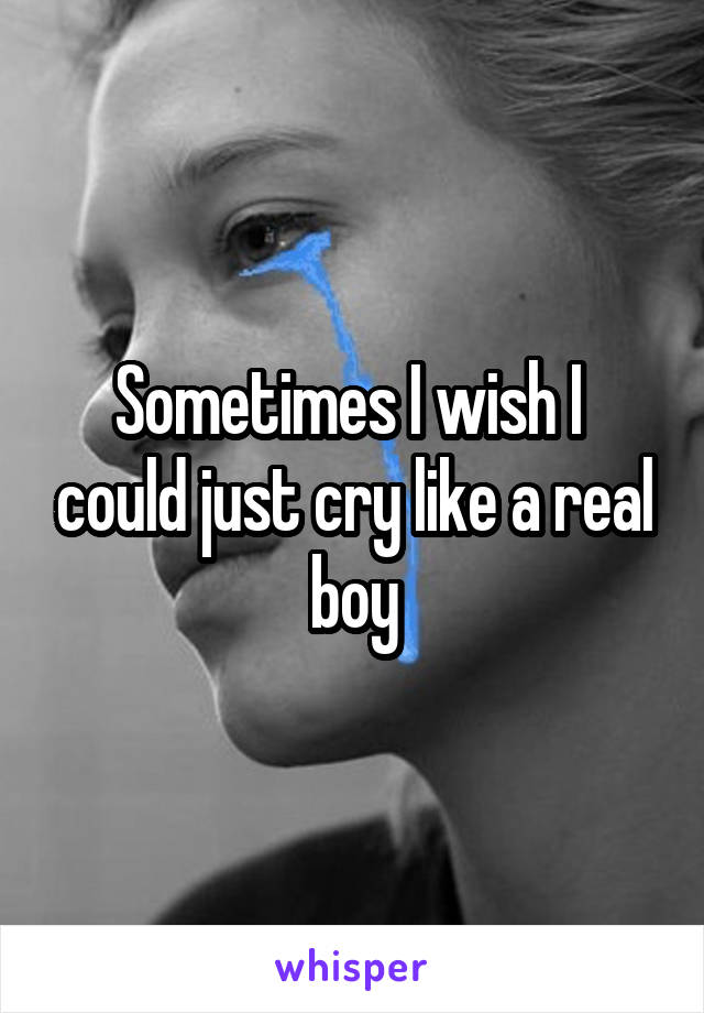 Sometimes I wish I  could just cry like a real boy