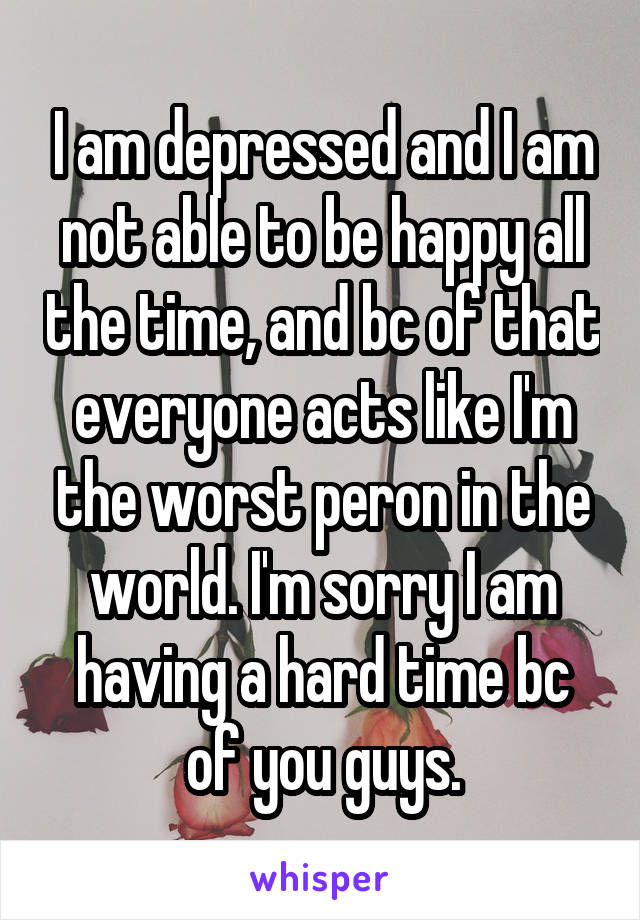 I am depressed and I am not able to be happy all the time, and bc of that everyone acts like I'm the worst peron in the world. I'm sorry I am having a hard time bc of you guys.