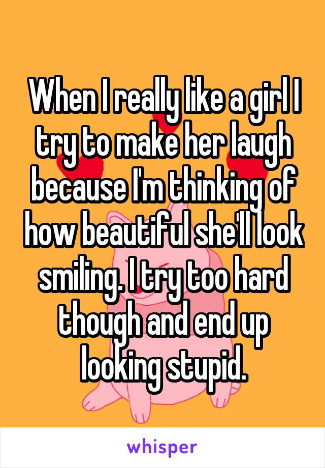 When I really like a girl I try to make her laugh because I'm thinking of how beautiful she'll look smiling. I try too hard though and end up looking stupid.