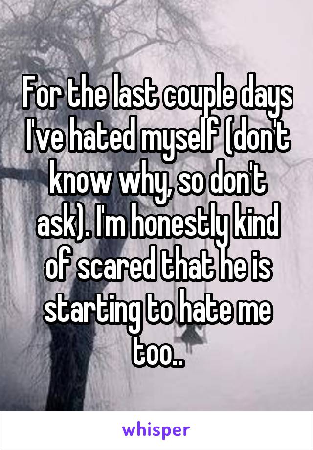For the last couple days I've hated myself (don't know why, so don't ask). I'm honestly kind of scared that he is starting to hate me too..