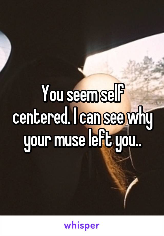 You seem self centered. I can see why your muse left you..