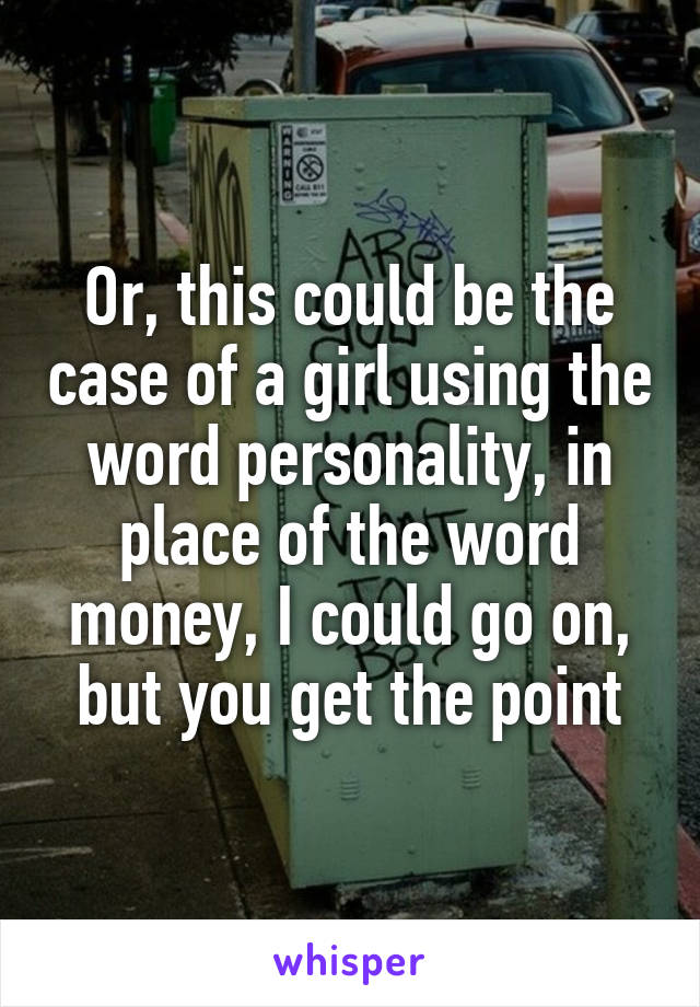 Or, this could be the case of a girl using the word personality, in place of the word money, I could go on, but you get the point