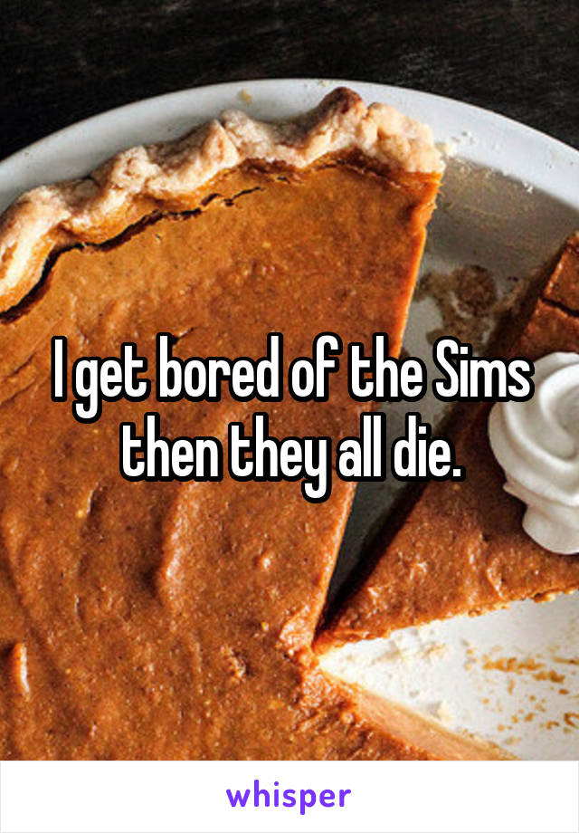 I get bored of the Sims then they all die.