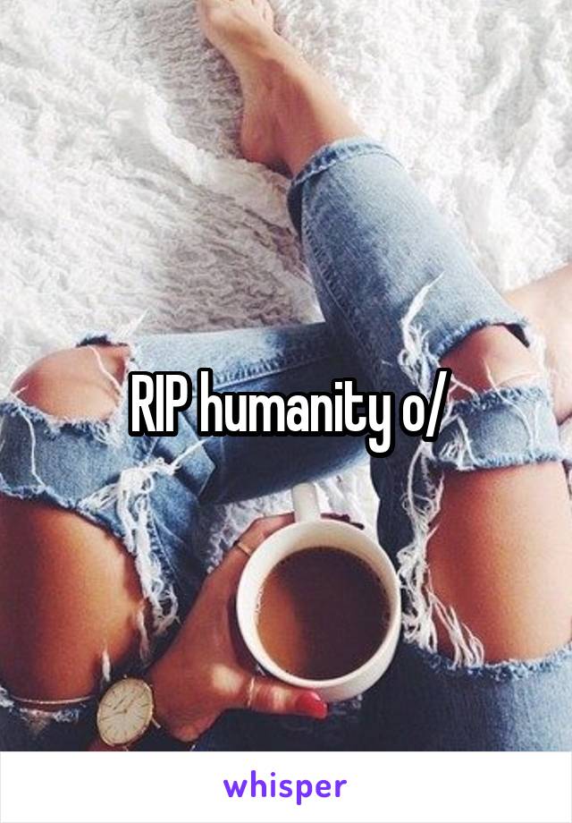 RIP humanity \o/