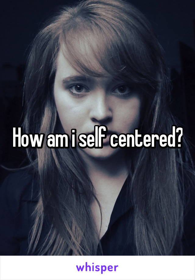 How am i self centered?