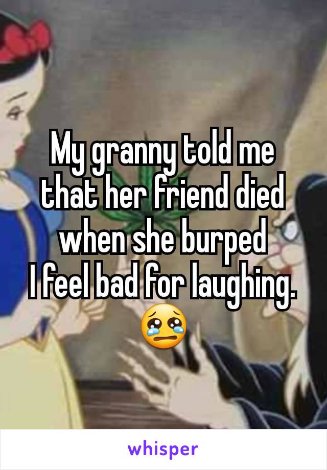 My granny told me that her friend died when she burped
I feel bad for laughing.😢