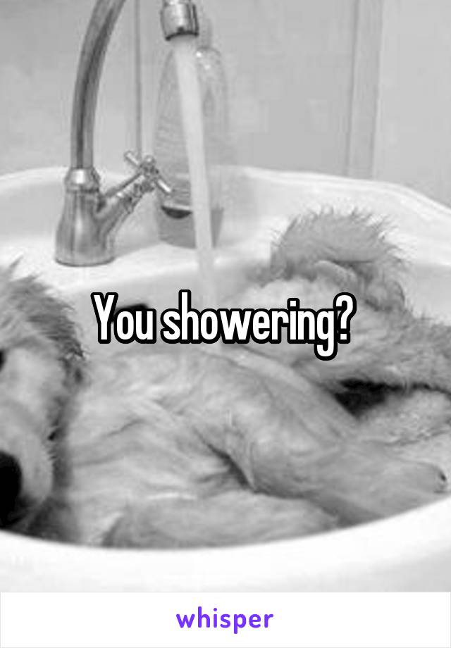 You showering? 