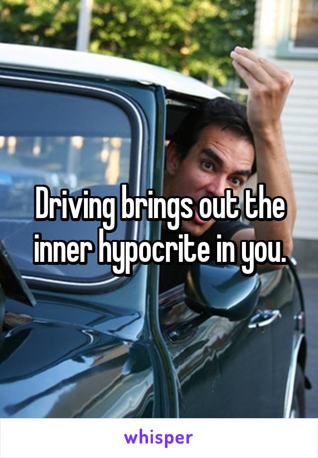 Driving brings out the inner hypocrite in you.