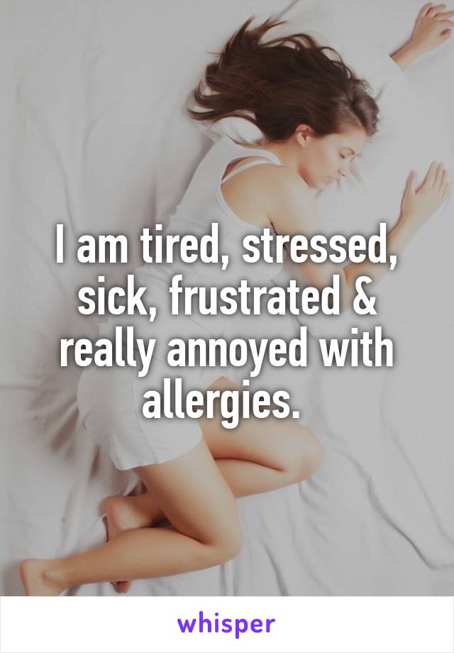 I am tired, stressed, sick, frustrated & really annoyed with allergies. 