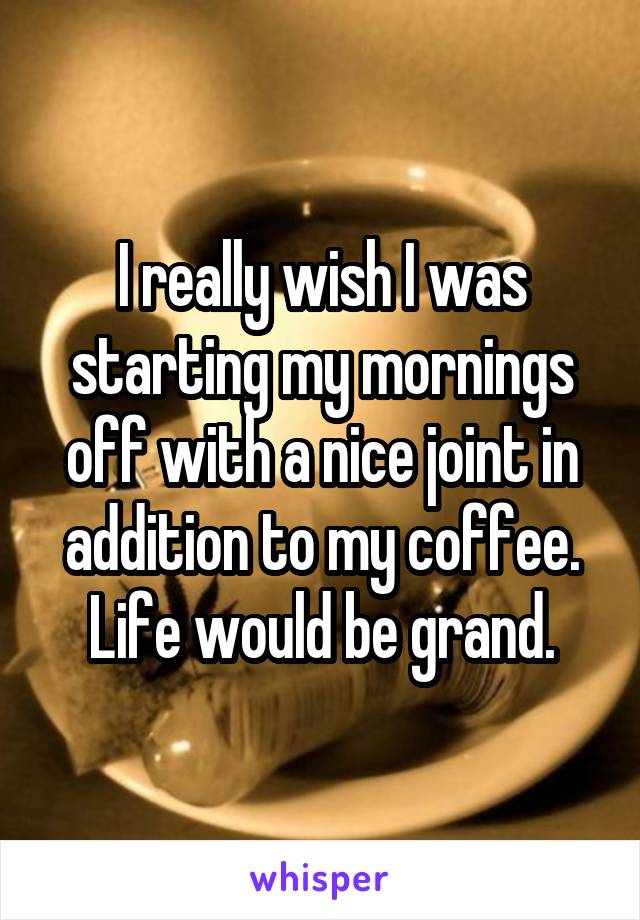 I really wish I was starting my mornings off with a nice joint in addition to my coffee. Life would be grand.
