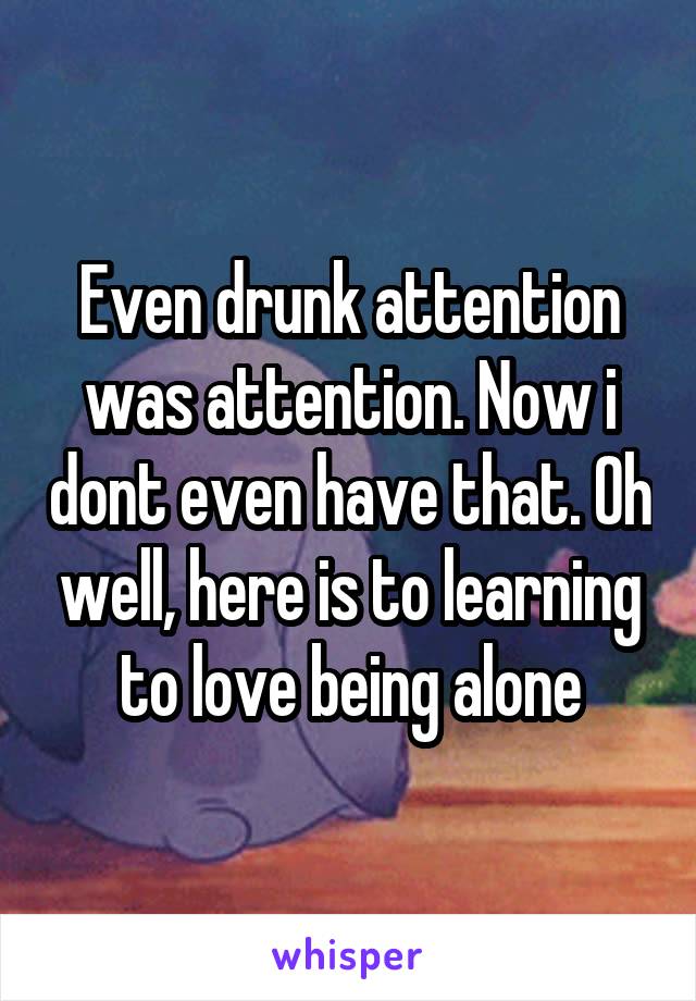 Even drunk attention was attention. Now i dont even have that. Oh well, here is to learning to love being alone
