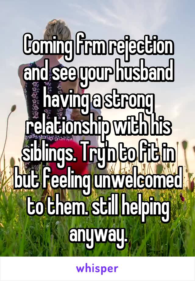 Coming frm rejection and see your husband having a strong relationship with his siblings. Try'n to fit in but feeling unwelcomed to them. still helping anyway.