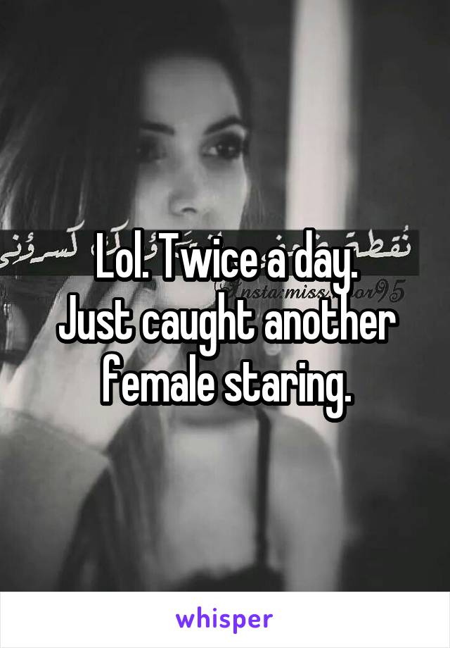 Lol. Twice a day.
Just caught another female staring.