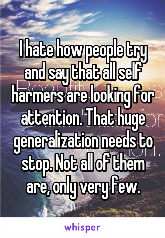 I hate how people try and say that all self harmers are looking for attention. That huge generalization needs to stop. Not all of them are, only very few.