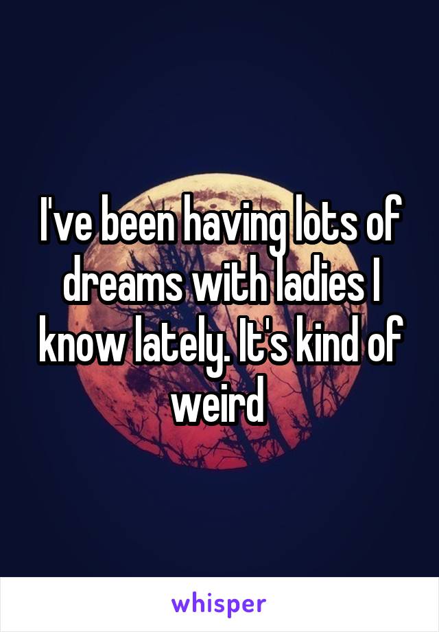 I've been having lots of dreams with ladies I know lately. It's kind of weird 