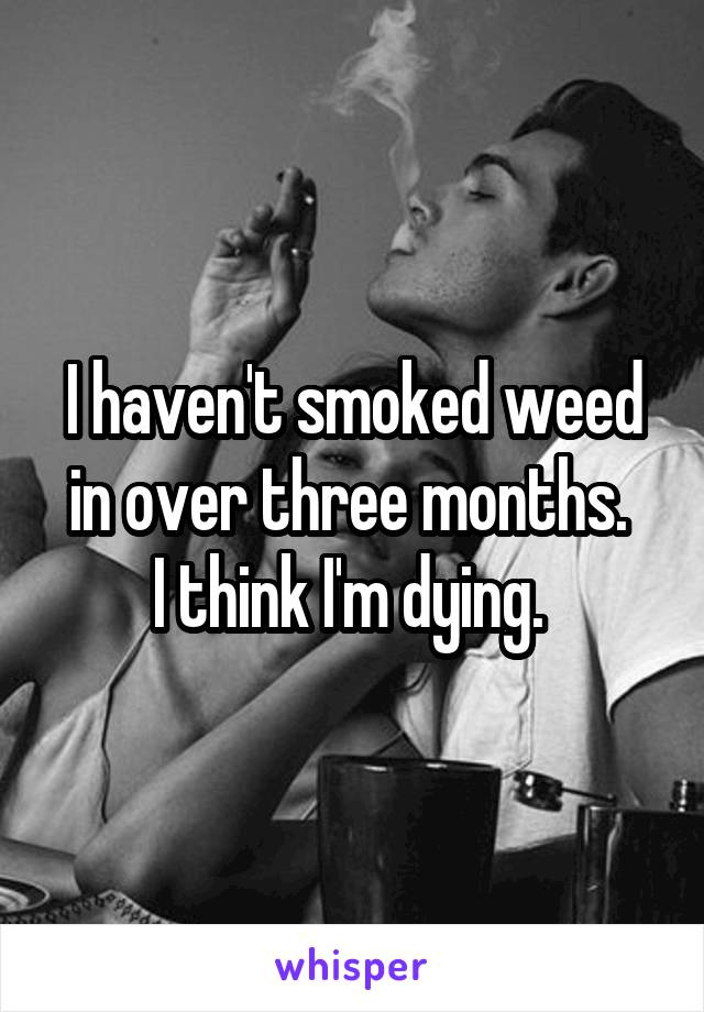 I haven't smoked weed in over three months. 
I think I'm dying. 