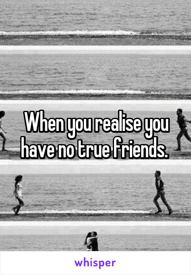 When you realise you have no true friends. 