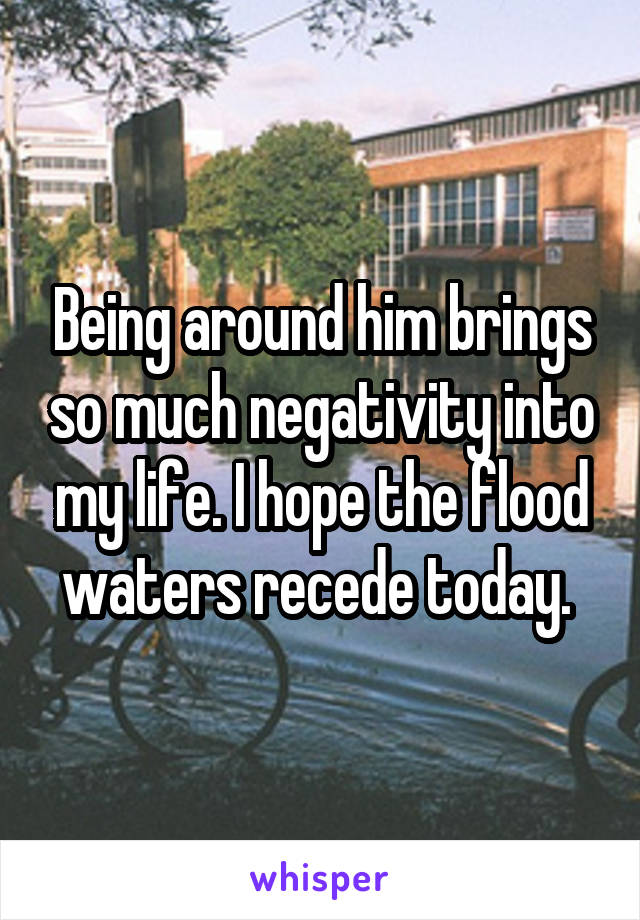 Being around him brings so much negativity into my life. I hope the flood waters recede today. 