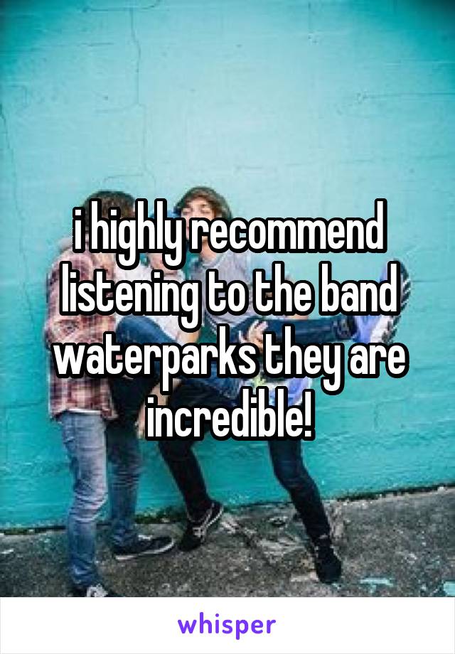 i highly recommend listening to the band waterparks they are incredible!